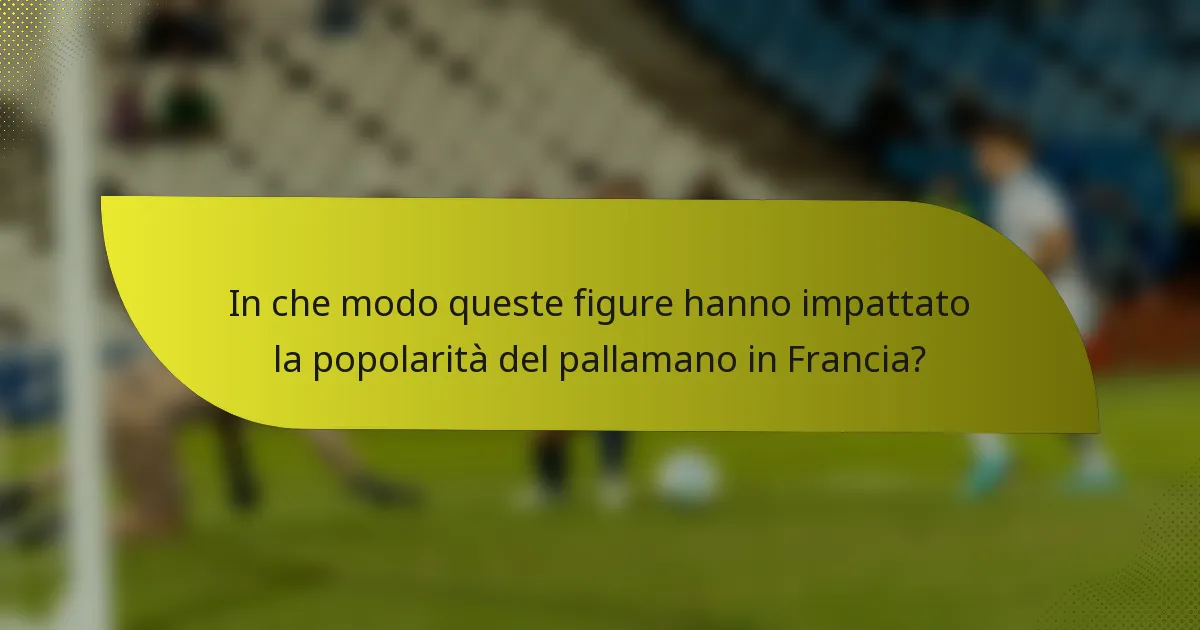 In che modo queste figure hanno impattato la popolarità del pallamano in Francia?